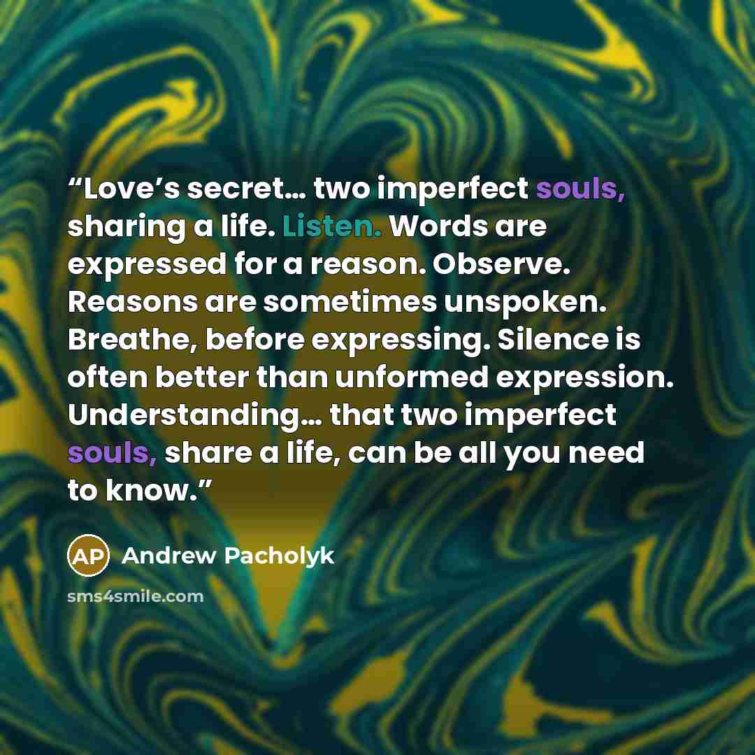 “Love’s secret… two imperfect souls, sharing a life. Listen. Words are expressed for a reason. Observe. Reasons are sometimes unspoken. Breathe, before expressing. Silence is often better than unformed expression. Understanding… that two imperfect souls, share a life, can be all you need to know.” quote by Andrew Pacholyk