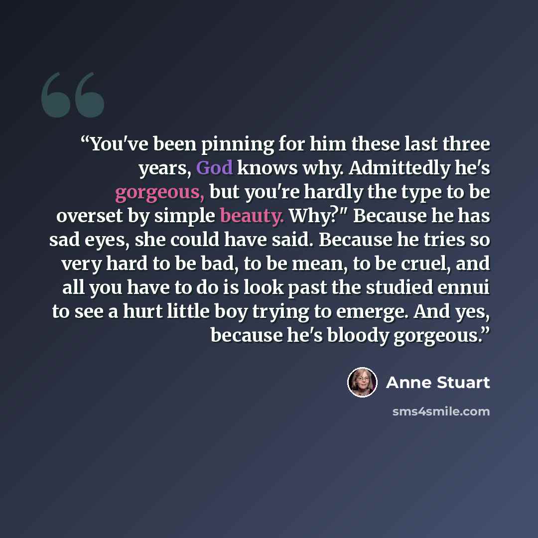 “You've been pinning for him these last three years, God knows why. Admittedly he's gorgeous, but you're hardly the type to be overset by simple beauty. Why?" Because he has sad eyes, she could have said. Because he tries so very hard to be bad, to be mean, to be cruel, and all you have to do is…” quote by Anne Stuart