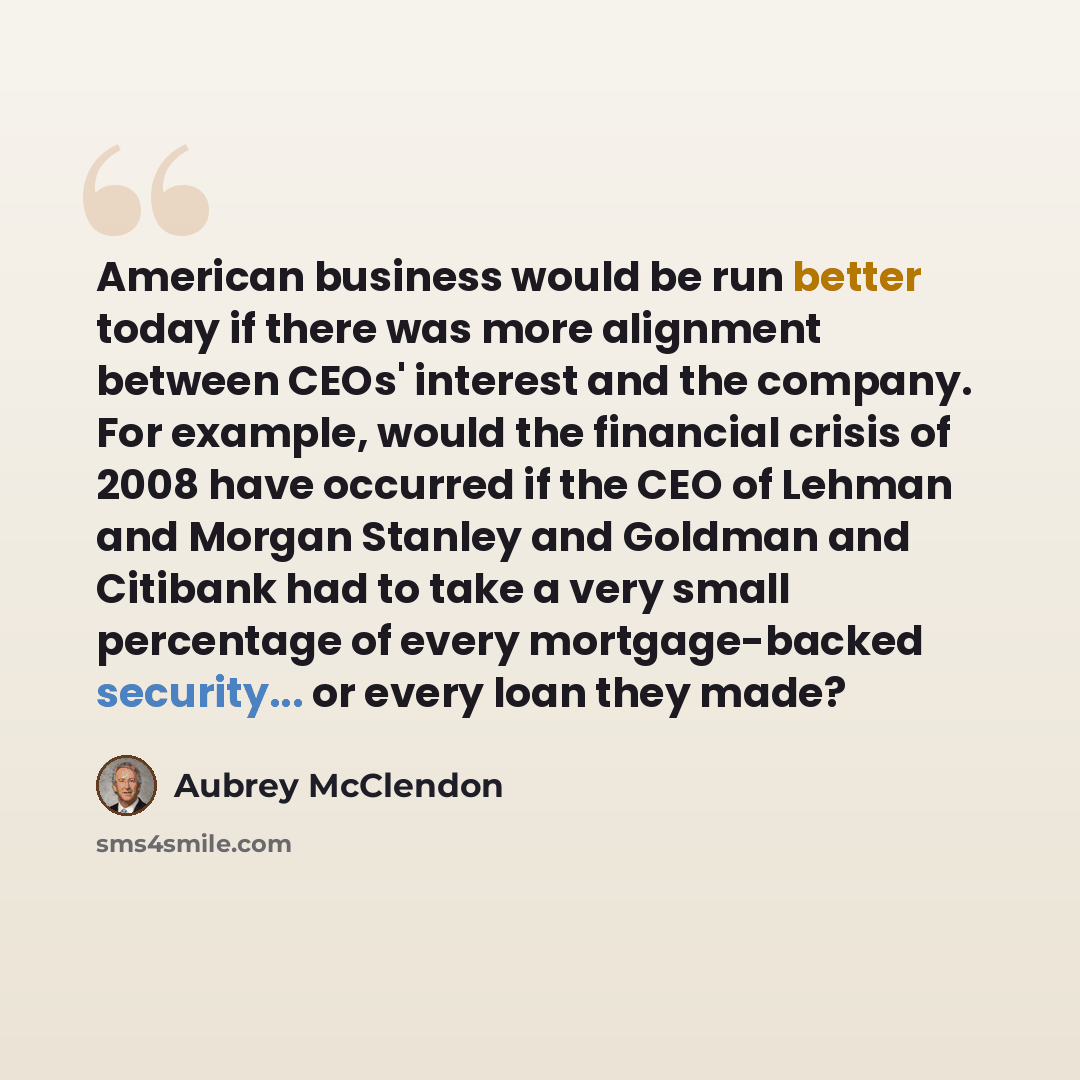 “American business would be run better today if there was more alignment between CEOs' interest and the company. For example, would the financial crisis of 2008 have occurred if the CEO of Lehman and Morgan Stanley and Goldman and Citibank had to take a very small percentage of every…” quote by Aubrey McClendon