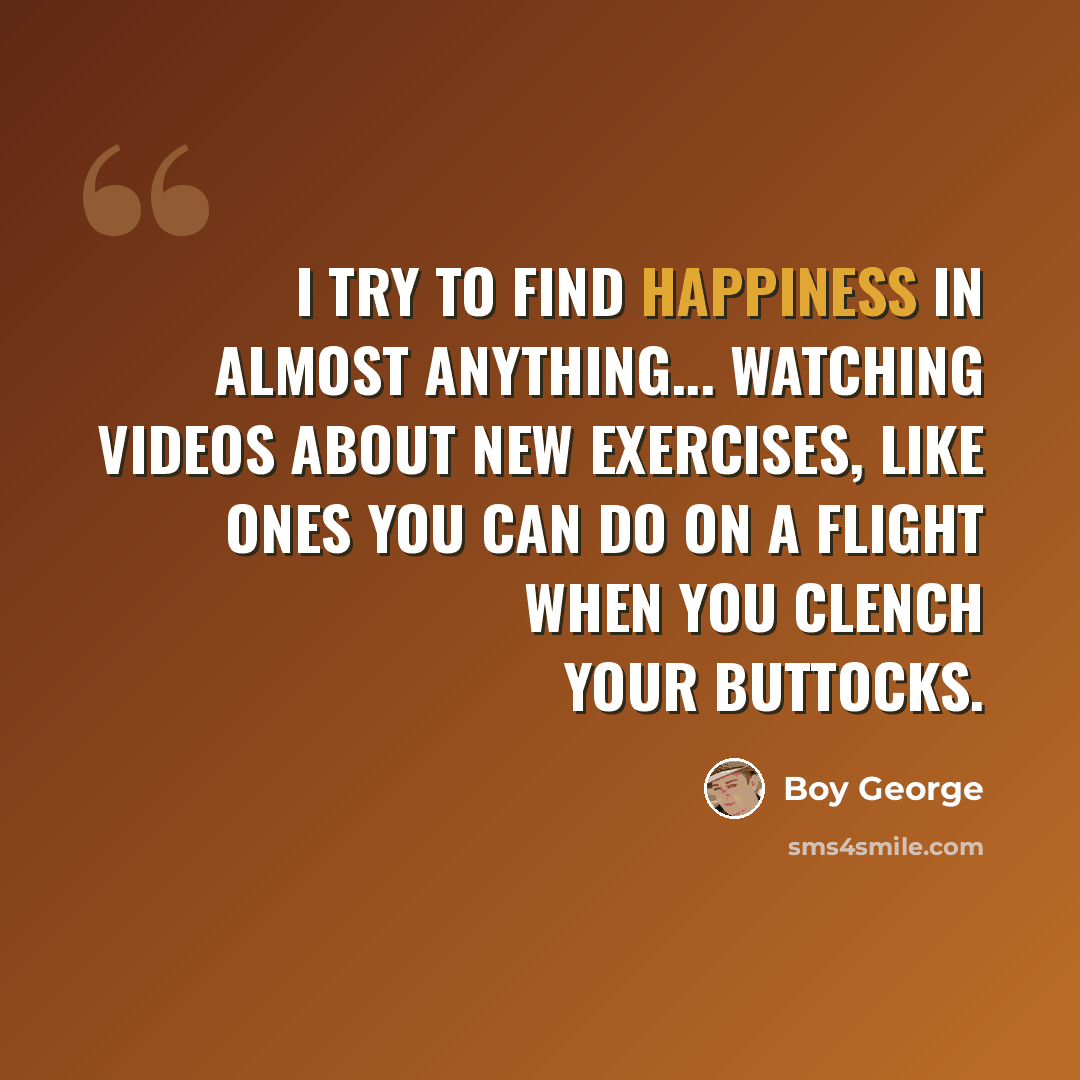 “I try to find happiness in almost anything... watching videos about new exercises, like ones you can do on a flight when you clench your buttocks.” quote by Boy George