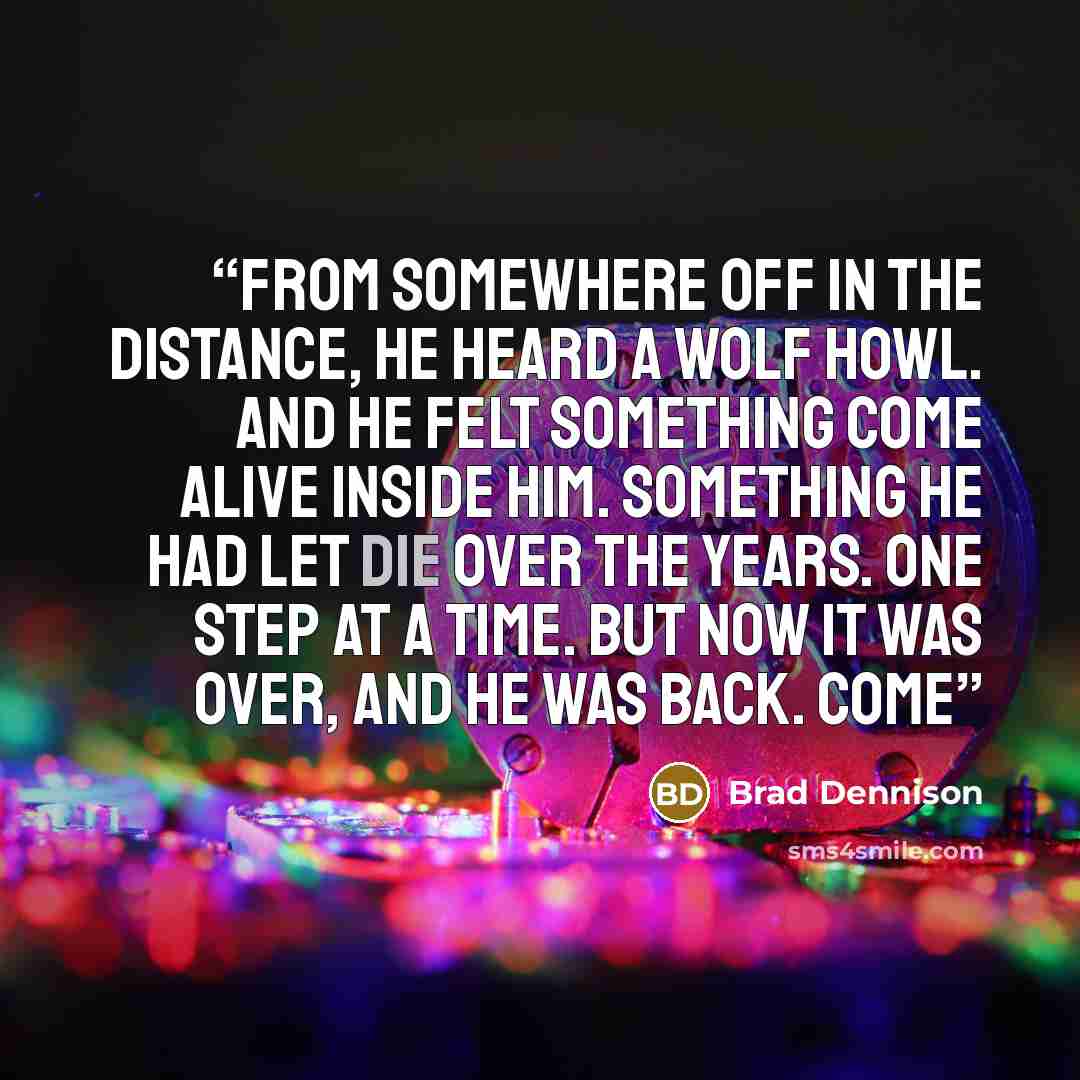 “From somewhere off in the distance, he heard a wolf howl. And he felt something come alive inside him. Something he had let die over the years. One step at a time. But now it was over, and he was back. Come” quote by Brad Dennison