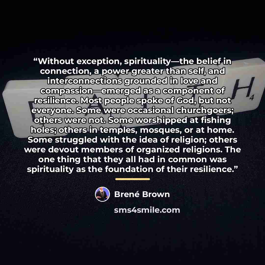 “Without exception, spirituality—the belief in connection, a power greater than self, and interconnections grounded in love and compassion—emerged as a component of resilience. Most people spoke of God, but not everyone. Some were occasional churchgoers; others were not. Some worshipped at fishing…” quote by Brené Brown