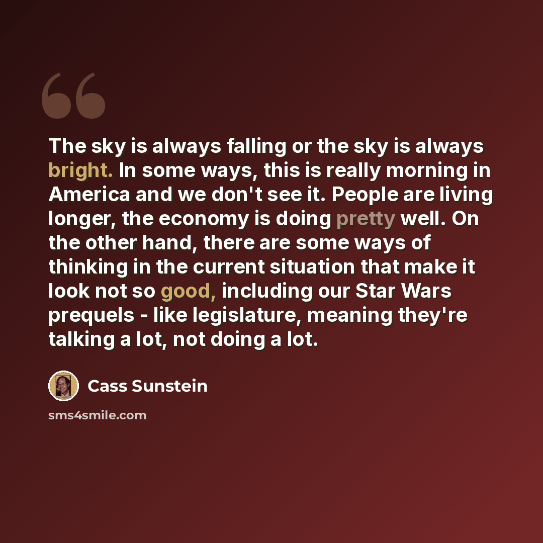 “The sky is always falling or the sky is always bright. In some ways, this is really morning in America and we don't see it. People are living longer, the economy is doing pretty well. On the other hand, there are some ways of thinking in the current situation that make it look not so good…” quote by Cass Sunstein