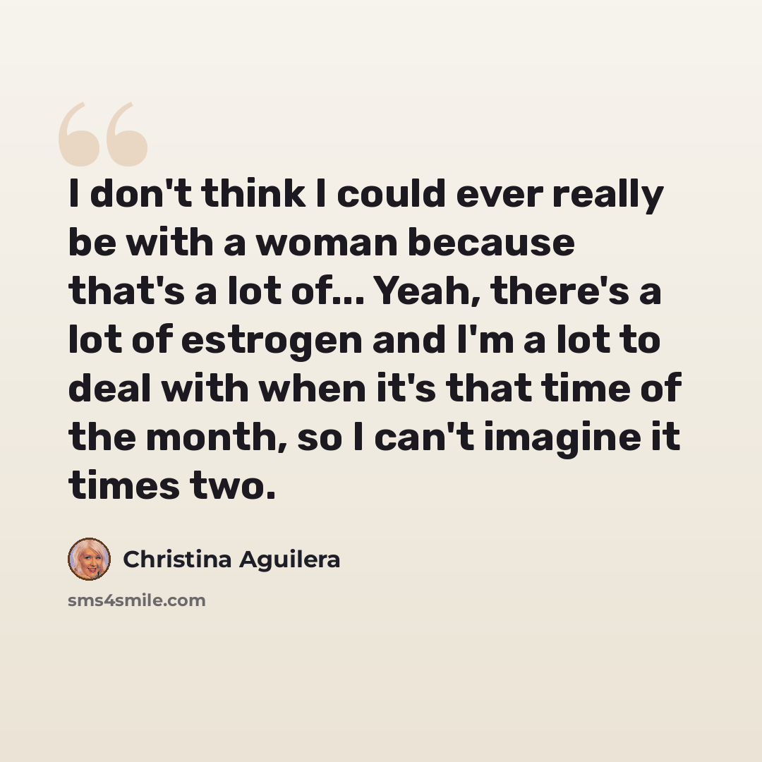 “I don't think I could ever really be with a woman because that's a lot of... Yeah, there's a lot of estrogen and I'm a lot to deal with when it's that time of the month, so I can't imagine it times two.” quote by Christina Aguilera