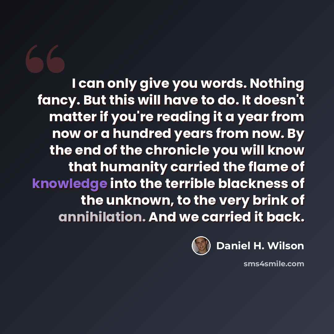 “I can only give you words. Nothing fancy. But this will have to do. It doesn't matter if you're reading it a year from now or a hundred years from now. By the end of the chronicle you will know that humanity carried the flame of knowledge into the terrible blackness of the unknown, to the very…” quote by Daniel H. Wilson