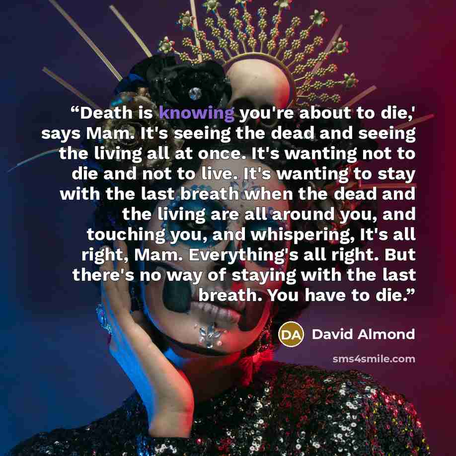 “Death is knowing you're about to die,' says Mam. It's seeing the dead and seeing the living all at once. It's wanting not to die and not to live. It's wanting to stay with the last breath when the dead and the living are all around you, and touching you, and whispering, It's all right, Mam…” quote by David Almond