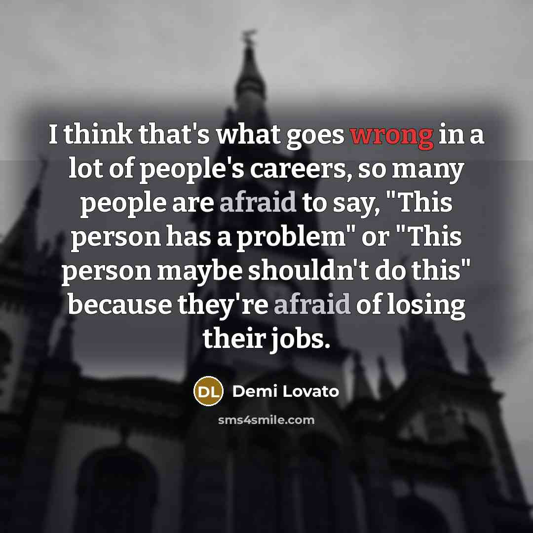 “I think that's what goes wrong in a lot of people's careers, so many people are afraid to say, "This person has a problem" or "This person maybe shouldn't do this" because they're afraid of losing their jobs.” quote by Demi Lovato