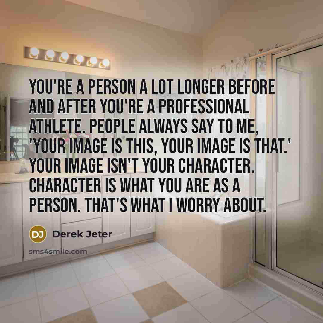 “You're a person a lot longer before and after you're a professional athlete. People always say to me, 'Your image is this, your image is that.' Your image isn't your character. Character is what you are as a person. That's what I worry about.” quote by Derek Jeter
