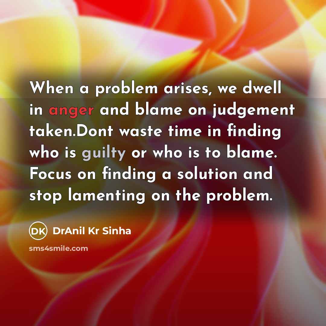 “When a problem arises, we dwell in anger and blame on judgement taken.Dont waste time in finding who is guilty or who is to blame. Focus on finding a solution and stop lamenting on the problem.” quote by DrAnil Kr Sinha