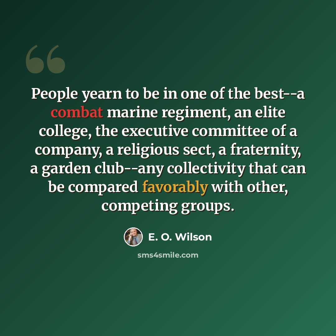 “People yearn to be in one of the best--a combat marine regiment, an elite college, the executive committee of a company, a religious sect, a fraternity, a garden club--any collectivity that can be compared favorably with other, competing groups.” quote by E. O. Wilson