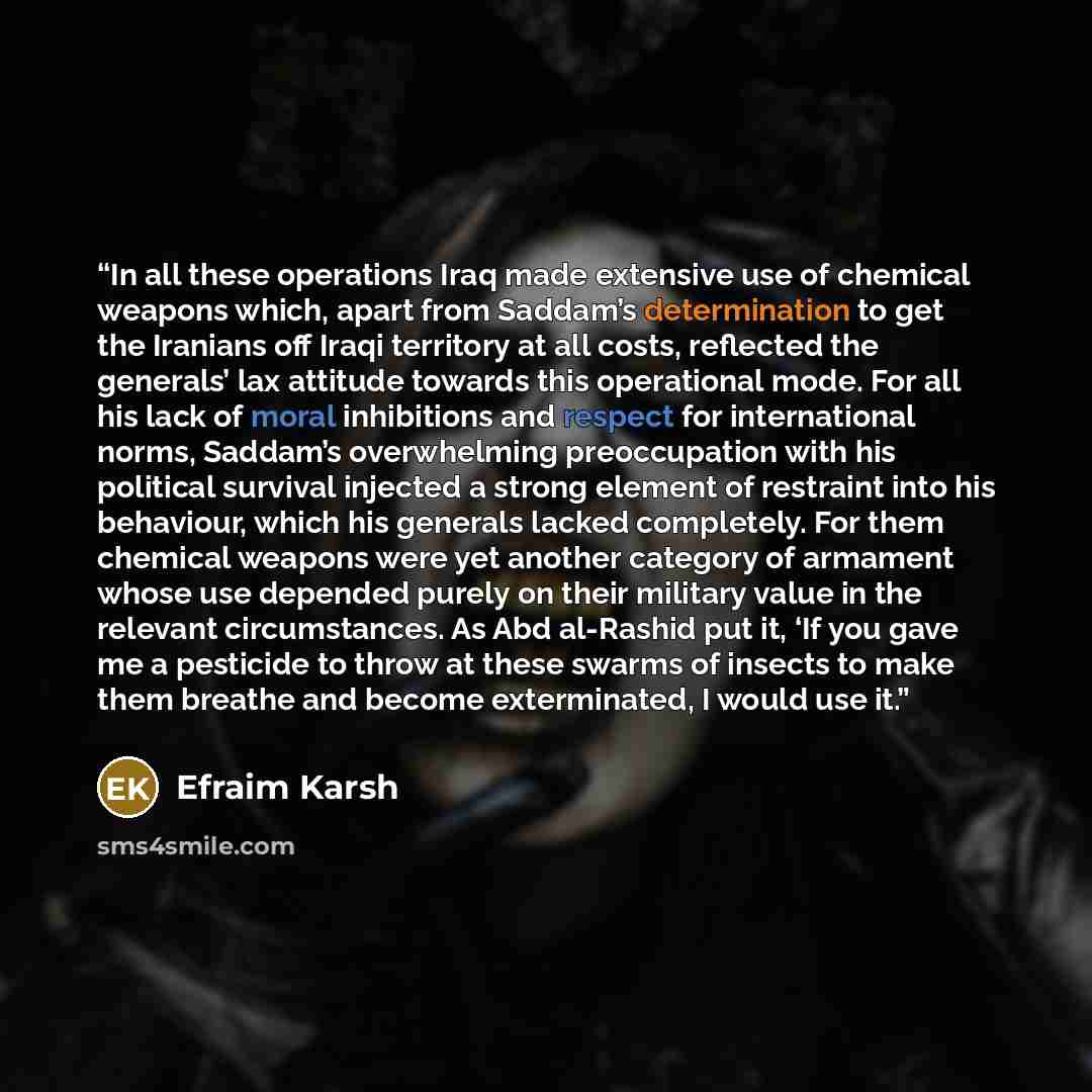 “In all these operations Iraq made extensive use of chemical weapons which, apart from Saddam’s determination to get the Iranians off Iraqi territory at all costs, reflected the generals’ lax attitude towards this operational mode. For all his lack of moral inhibitions and respect for international…” quote by Efraim Karsh