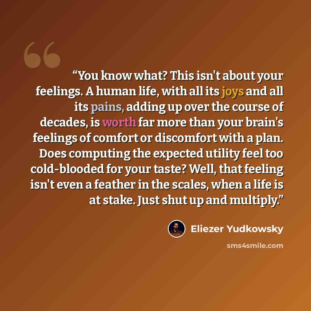 “You know what? This isn't about your feelings. A human life, with all its joys and all its pains, adding up over the course of decades, is worth far more than your brain's feelings of comfort or discomfort with a plan. Does computing the expected utility feel too cold-blooded for your taste? Well…” quote by Eliezer Yudkowsky