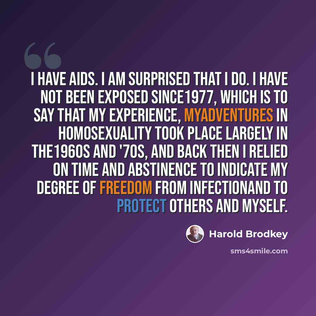 “I have AIDS. I am surprised that I do. I have not been exposed since1977, which is to say that my experience, myadventures in homosexuality took place largely in the1960s and '70s, and back then I relied on time and abstinence to indicate my degree of freedom from infectionand to protect others…” quote by Harold Brodkey