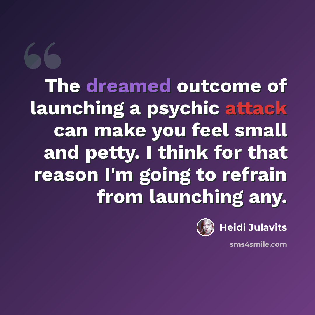 “The dreamed outcome of launching a psychic attack can make you feel small and petty. I think for that reason I'm going to refrain from launching any.” quote by Heidi Julavits