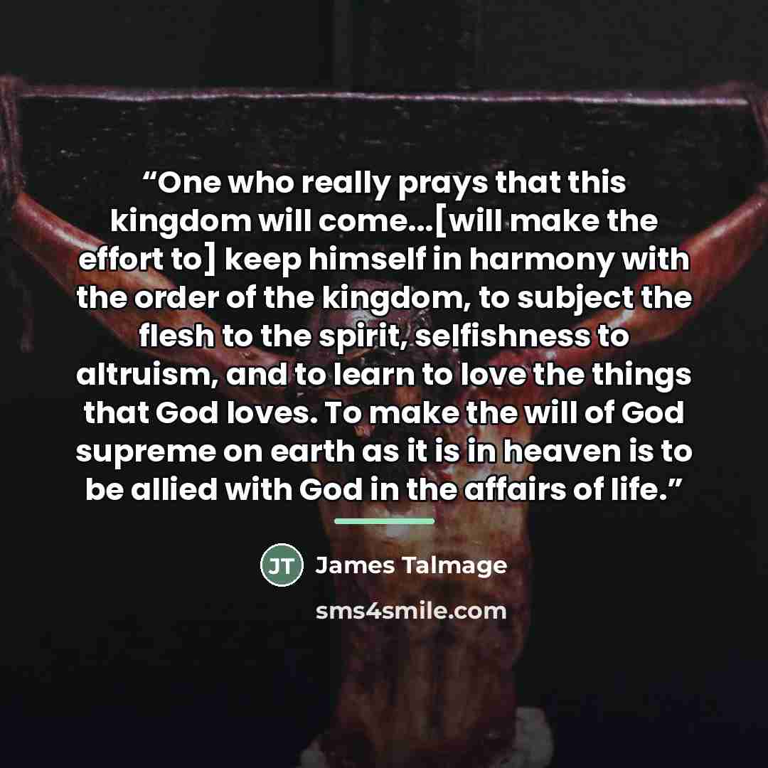 “One who really prays that this kingdom will come...[will make the effort to] keep himself in harmony with the order of the kingdom, to subject the flesh to the spirit, selfishness to altruism, and to learn to love the things that God loves. To make the will of God supreme on earth as it is in…” quote by James Talmage