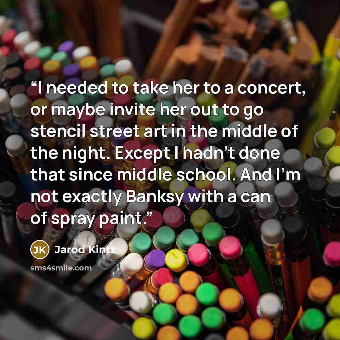 “I needed to take her to a concert, or maybe invite her out to go stencil street art in the middle of the night. Except I hadn’t done that since middle school. And I’m not exactly Banksy with a can of spray paint.” quote by Jarod Kintz