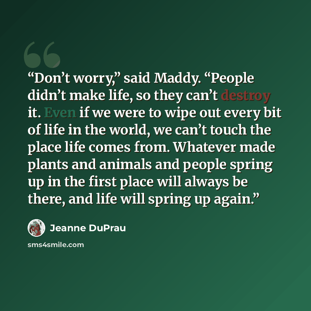 “Don’t worry,” said Maddy. “People didn’t make life, so they can’t destroy it. Even if we were to wipe out every bit of life in the world, we can’t touch the place life comes from. Whatever made plants and animals and people spring up in the first place will always be there, and life will spring up…” quote by Jeanne DuPrau
