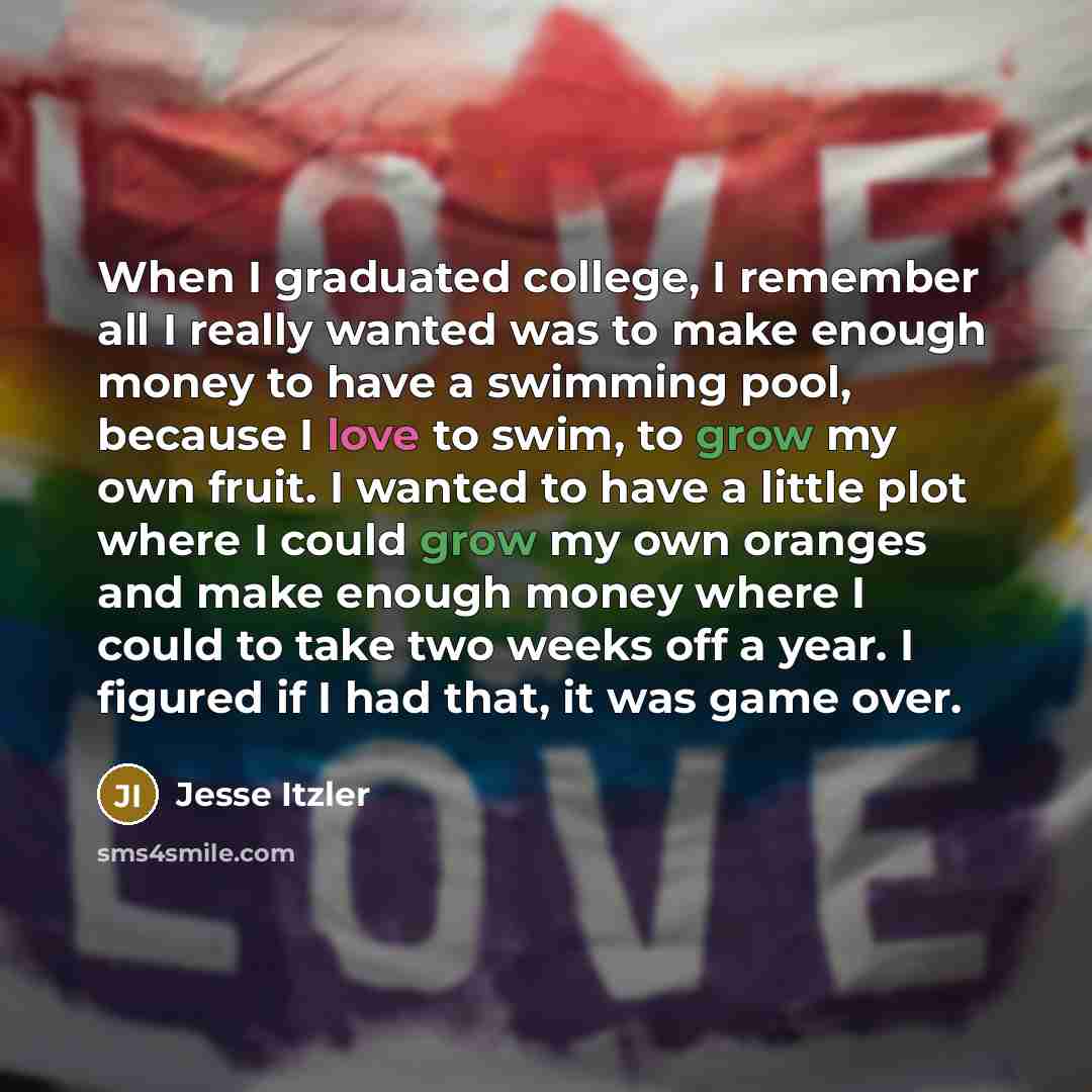 “When I graduated college, I remember all I really wanted was to make enough money to have a swimming pool, because I love to swim, to grow my own fruit. I wanted to have a little plot where I could grow my own oranges and make enough money where I could to take two weeks off a year. I figured if I…” quote by Jesse Itzler