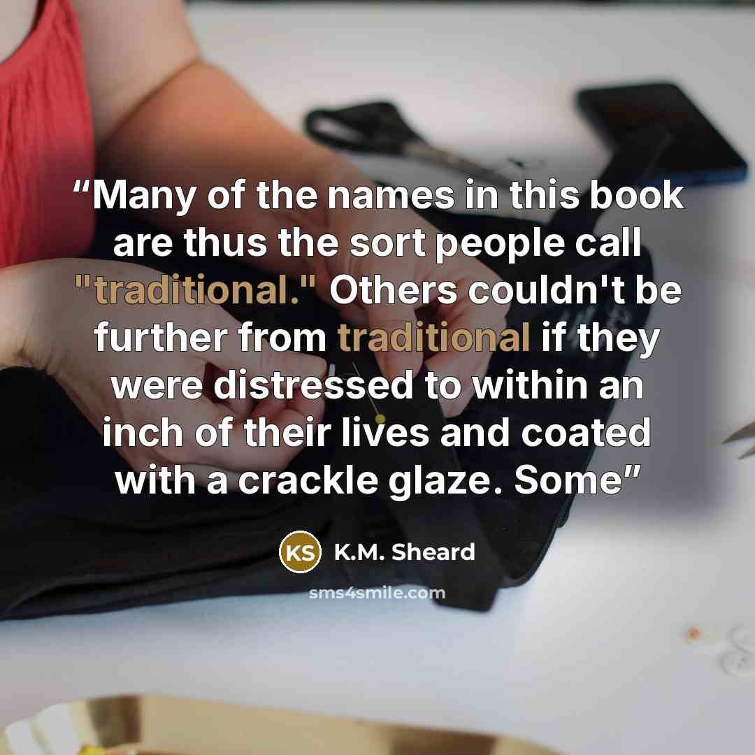 “Many of the names in this book are thus the sort people call "traditional." Others couldn't be further from traditional if they were distressed to within an inch of their lives and coated with a crackle glaze. Some” quote by K.M. Sheard