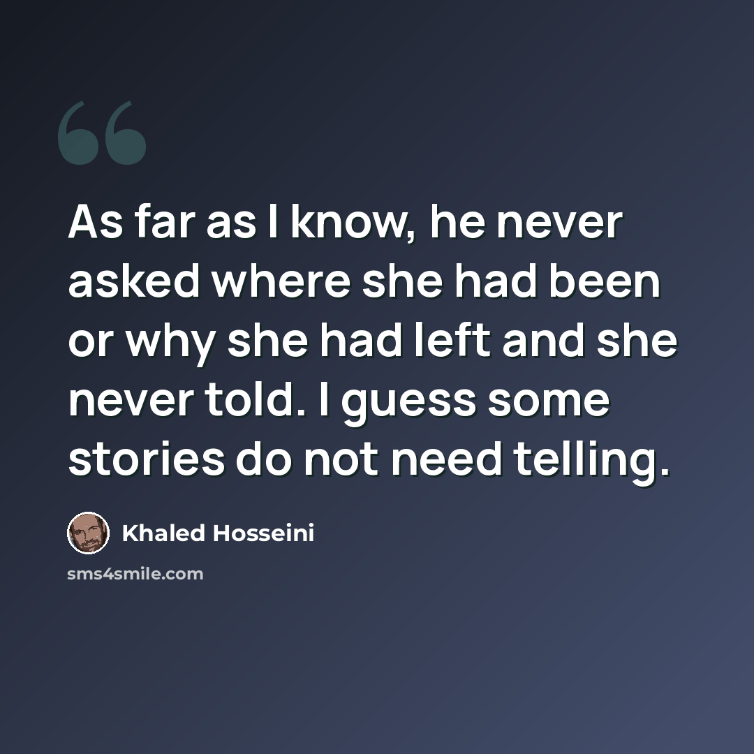 “As far as I know, he never asked where she had been or why she had left and she never told. I guess some stories do not need telling.” quote by Khaled Hosseini