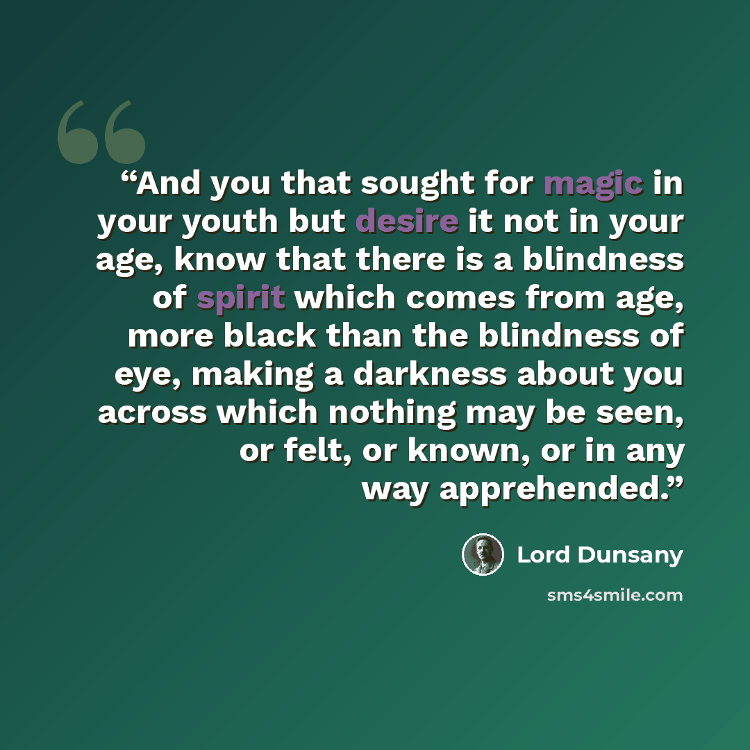 “And you that sought for magic in your youth but desire it not in your age, know that there is a blindness of spirit which comes from age, more black than the blindness of eye, making a darkness about you across which nothing may be seen, or felt, or known, or in any way apprehended.” quote by Lord Dunsany