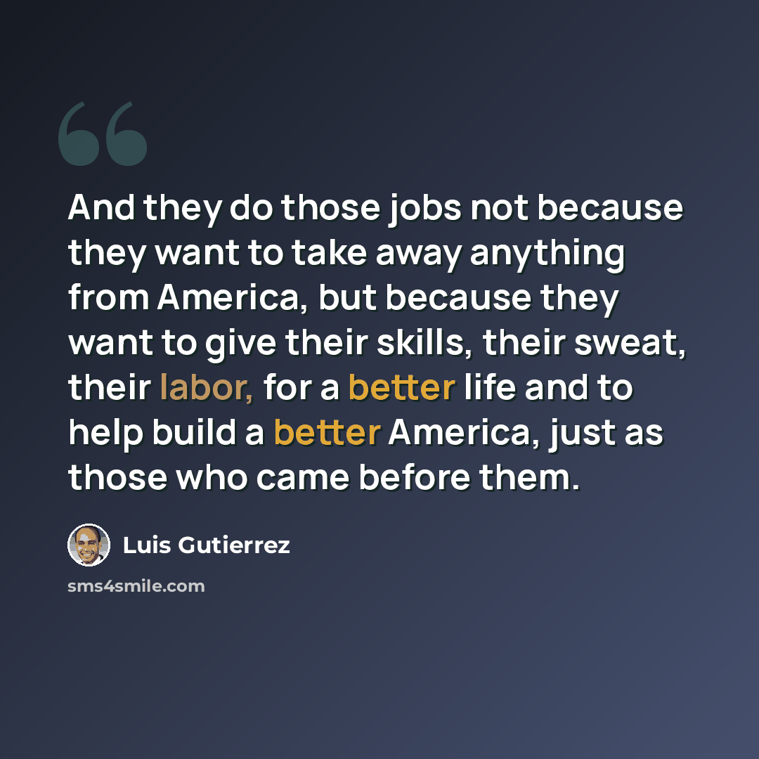 “And they do those jobs not because they want to take away anything from America, but because they want to give their skills, their sweat, their labor, for a better life and to help build a better America, just as those who came before them.” quote by Luis Gutierrez