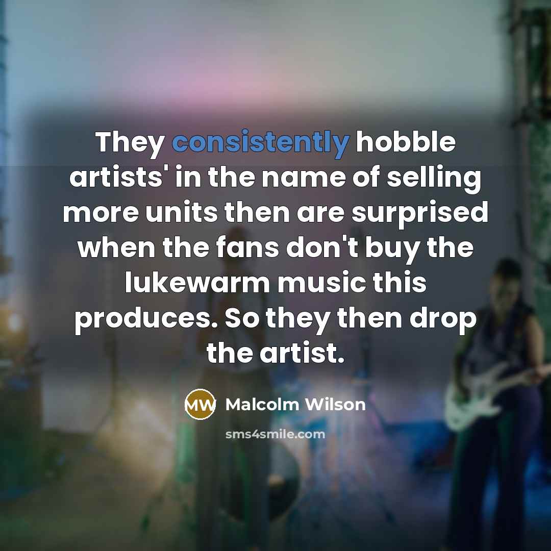 “They consistently hobble artists' in the name of selling more units then are surprised when the fans don't buy the lukewarm music this produces. So they then drop the artist.” quote by Malcolm Wilson