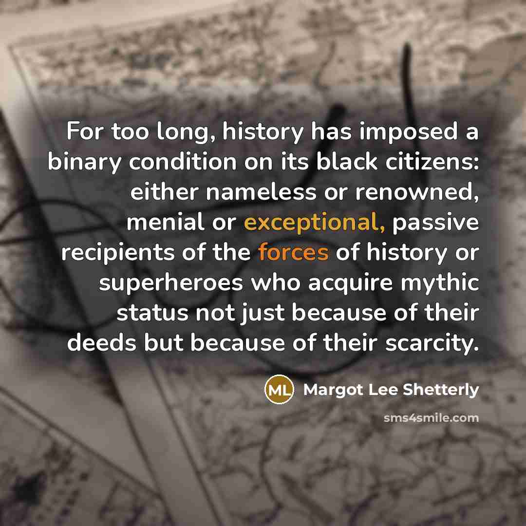 “For too long, history has imposed a binary condition on its black citizens: either nameless or renowned, menial or exceptional, passive recipients of the forces of history or superheroes who acquire mythic status not just because of their deeds but because of their scarcity.” quote by Margot Lee Shetterly