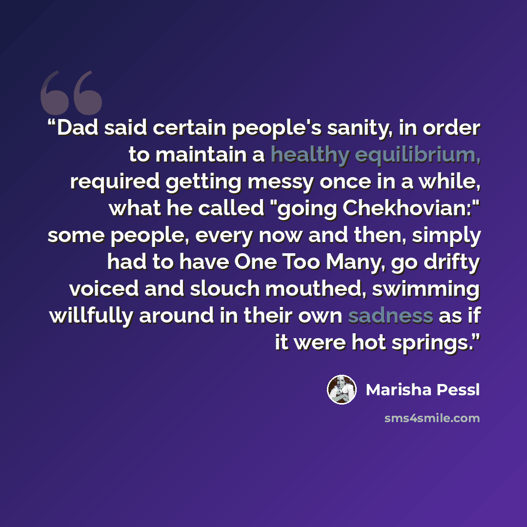 “Dad said certain people's sanity, in order to maintain a healthy equilibrium, required getting messy once in a while, what he called "going Chekhovian:" some people, every now and then, simply had to have One Too Many, go drifty voiced and slouch mouthed, swimming willfully around in their own…” quote by Marisha Pessl