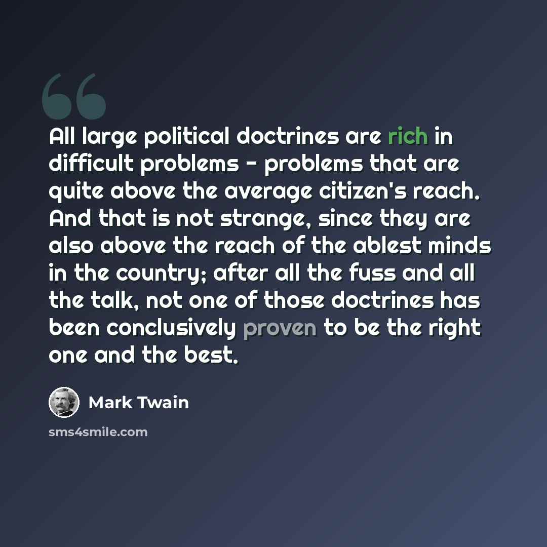“All large political doctrines are rich in difficult problems - problems that are quite above the average citizen's reach. And that is not strange, since they are also above the reach of the ablest minds in the country; after all the fuss and all the talk, not one of those doctrines has been…” quote by Mark Twain