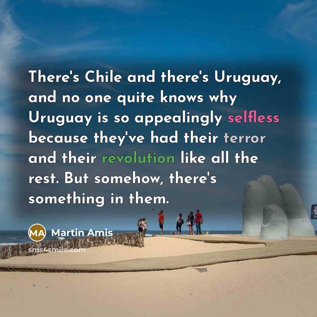 “There's Chile and there's Uruguay, and no one quite knows why Uruguay is so appealingly selfless because they've had their terror and their revolution like all the rest. But somehow, there's something in them.” quote by Martin Amis