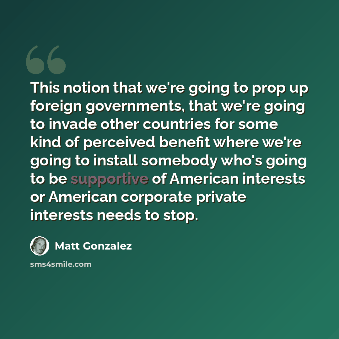 “This notion that we're going to prop up foreign governments, that we're going to invade other countries for some kind of perceived benefit where we're going to install somebody who's going to be supportive of American interests or American corporate private interests needs to stop.” quote by Matt Gonzalez