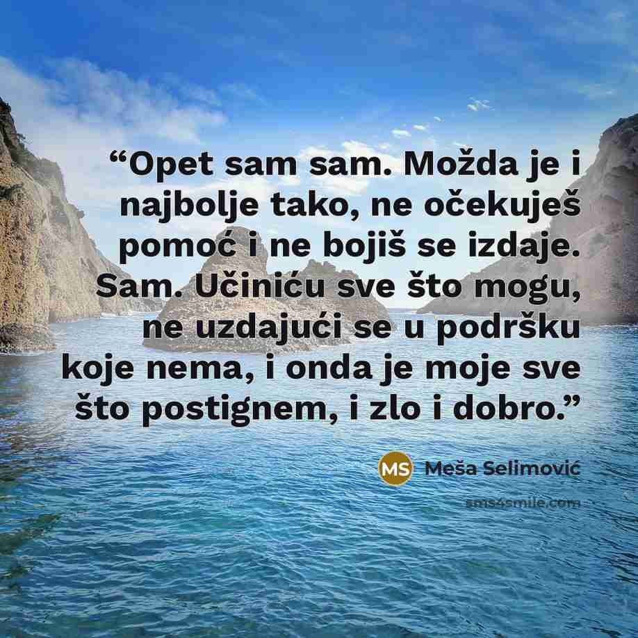 “Opet sam sam. Možda je i najbolje tako, ne očekuješ pomoć i ne bojiš se izdaje. Sam. Učiniću sve što mogu, ne uzdajući se u podršku koje nema, i onda je moje sve što postignem, i zlo i dobro.” quote by Meša Selimović