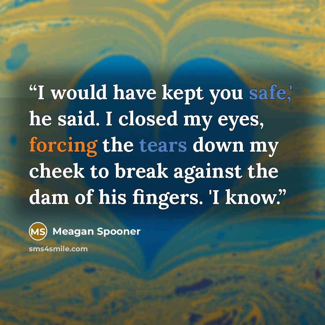 “I would have kept you safe,' he said. I closed my eyes, forcing the tears down my cheek to break against the dam of his fingers. 'I know.” quote by Meagan Spooner