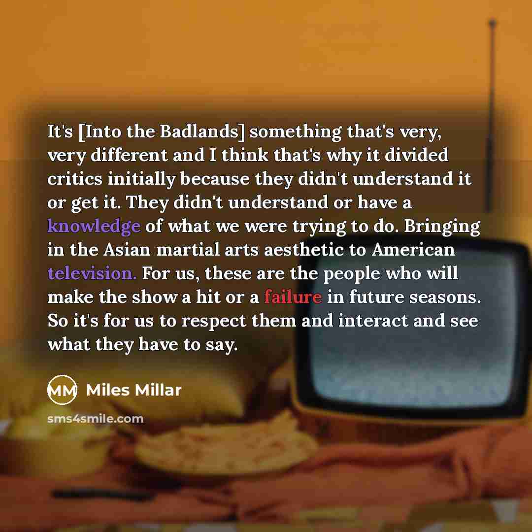 “It's [Into the Badlands] something that's very, very different and I think that's why it divided critics initially because they didn't understand it or get it. They didn't understand or have a knowledge of what we were trying to do. Bringing in the Asian martial arts aesthetic to American…” quote by Miles Millar