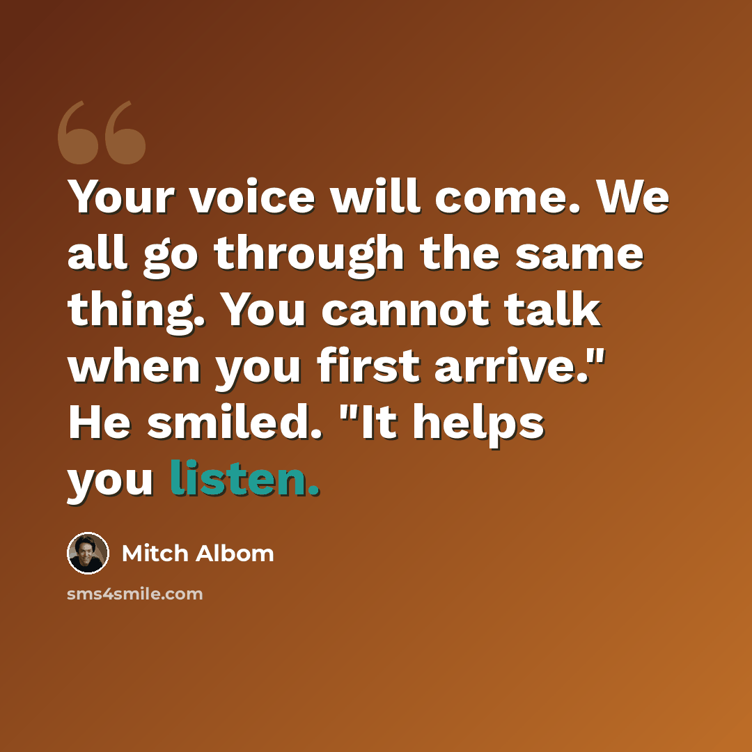 “Your voice will come. We all go through the same thing. You cannot talk when you first arrive." He smiled. "It helps you listen.” quote by Mitch Albom