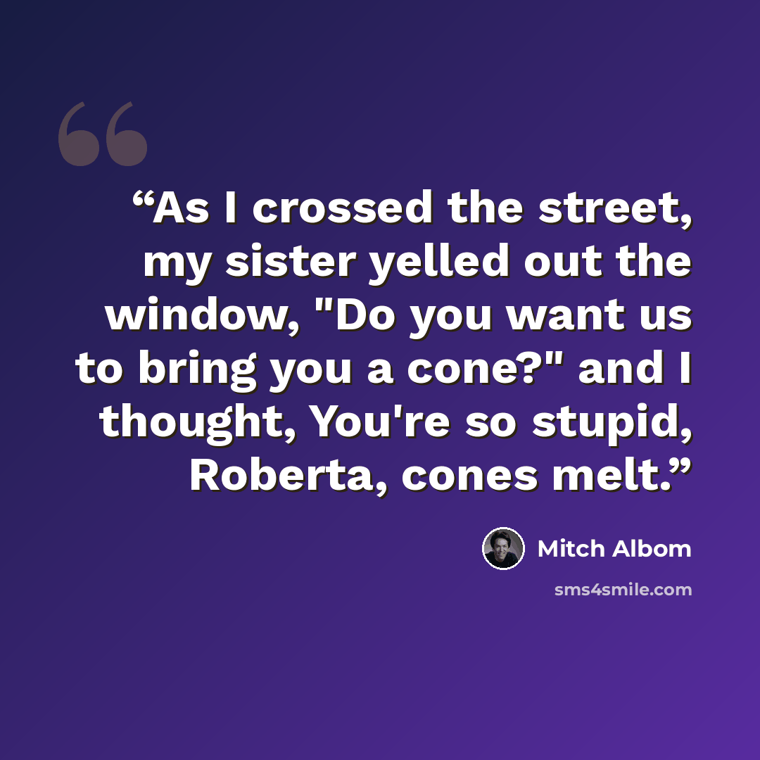 “As I crossed the street, my sister yelled out the window, "Do you want us to bring you a cone?" and I thought, You're so stupid, Roberta, cones melt.” quote by Mitch Albom