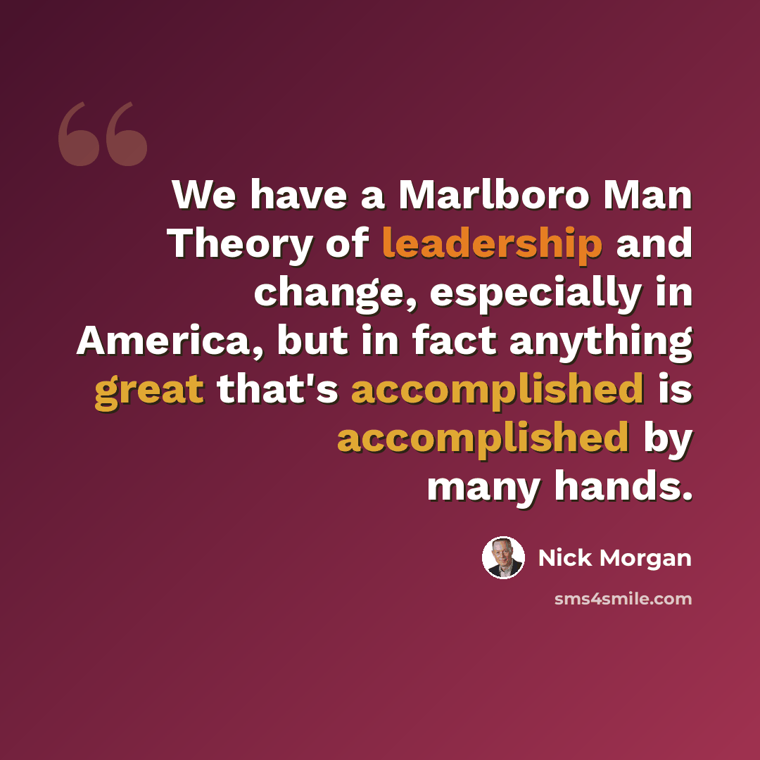 “We have a Marlboro Man Theory of leadership and change, especially in America, but in fact anything great that's accomplished is accomplished by many hands.” quote by Nick Morgan