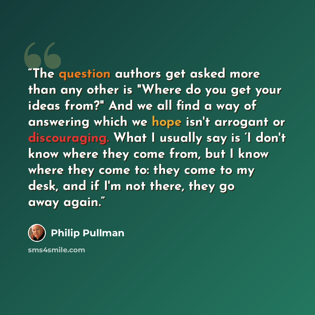 “The question authors get asked more than any other is "Where do you get your ideas from?" And we all find a way of answering which we hope isn't arrogant or discouraging. What I usually say is ‘I don't know where they come from, but I know where they come to: they come to my desk, and if I'm not…” quote by Philip Pullman