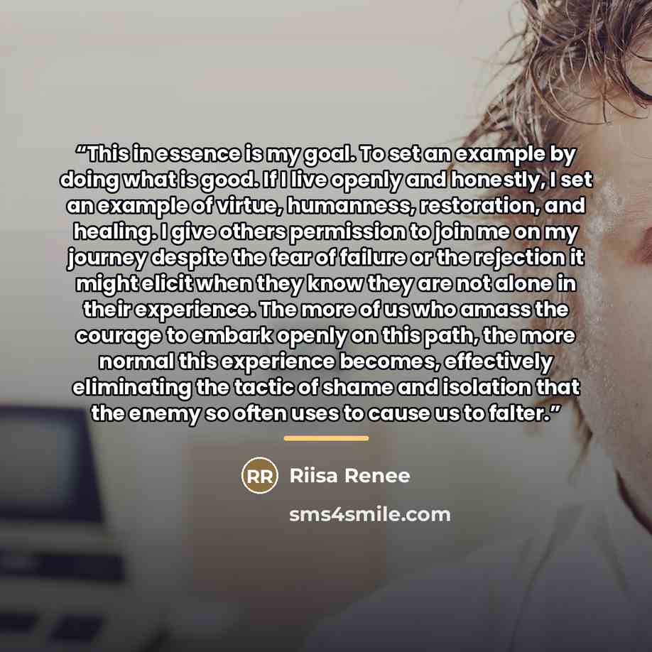 “This in essence is my goal. To set an example by doing what is good. If I live openly and honestly, I set an example of virtue, humanness, restoration, and healing. I give others permission to join me on my journey despite the fear of failure or the rejection it might elicit when they know they…” quote by Riisa Renee