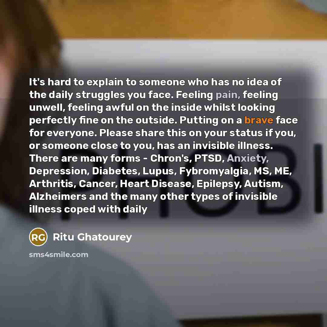 “It's hard to explain to someone who has no idea of the daily struggles you face. Feeling pain, feeling unwell, feeling awful on the inside whilst looking perfectly fine on the outside. Putting on a brave face for everyone. Please share this on your status if you, or someone close to you, has an…” quote by Ritu Ghatourey