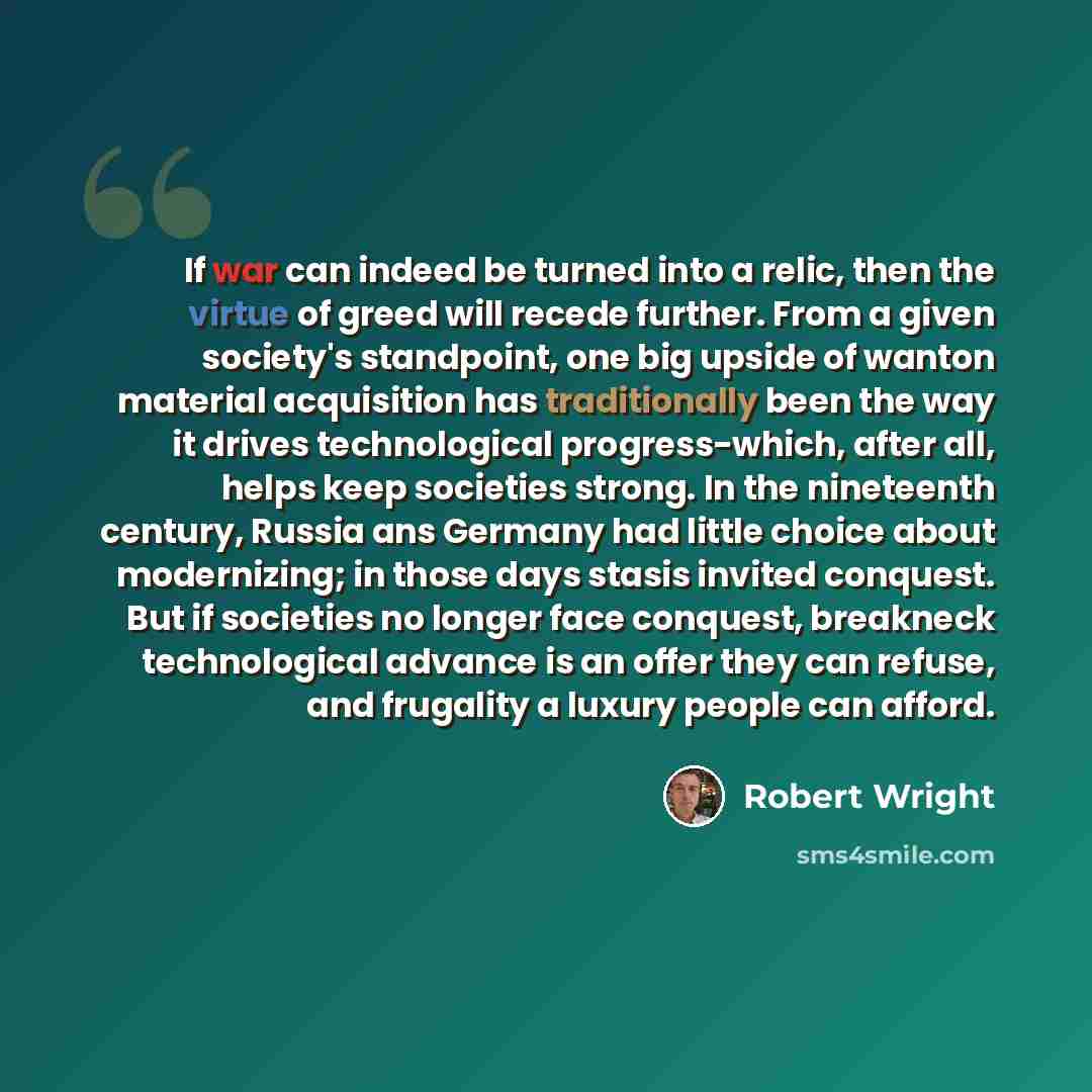 “If war can indeed be turned into a relic, then the virtue of greed will recede further. From a given society's standpoint, one big upside of wanton material acquisition has traditionally been the way it drives technological progress-which, after all, helps keep societies strong. In the nineteenth…” quote by Robert Wright