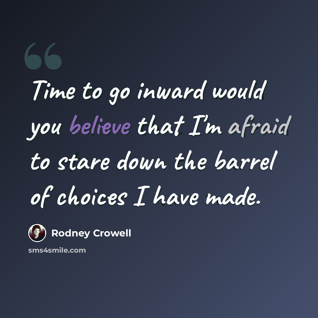 “Time to go inward would you believe that I'm afraid to stare down the barrel of choices I have made.” quote by Rodney Crowell