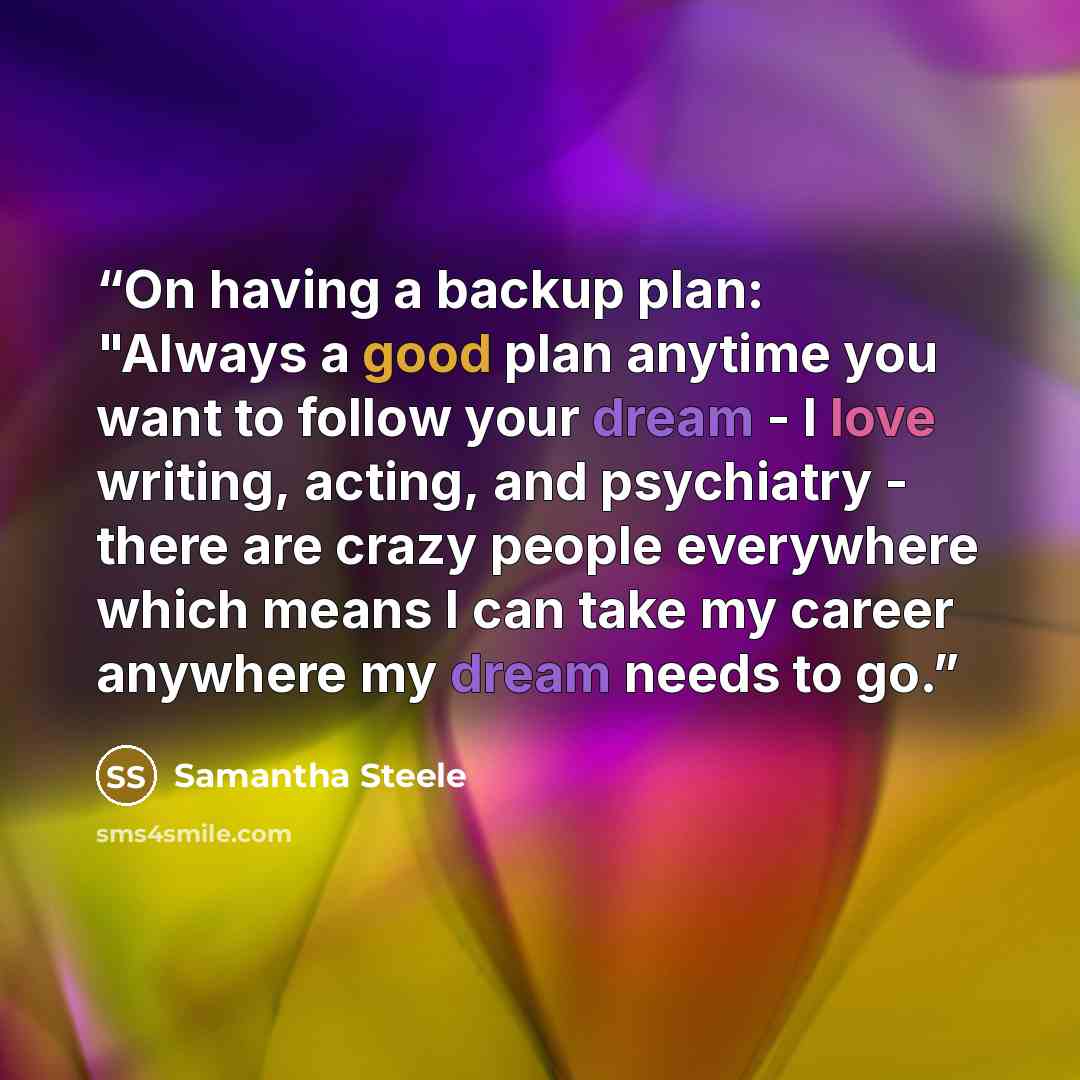 “On having a backup plan: "Always a good plan anytime you want to follow your dream - I love writing, acting, and psychiatry - there are crazy people everywhere which means I can take my career anywhere my dream needs to go.” quote by Samantha Steele