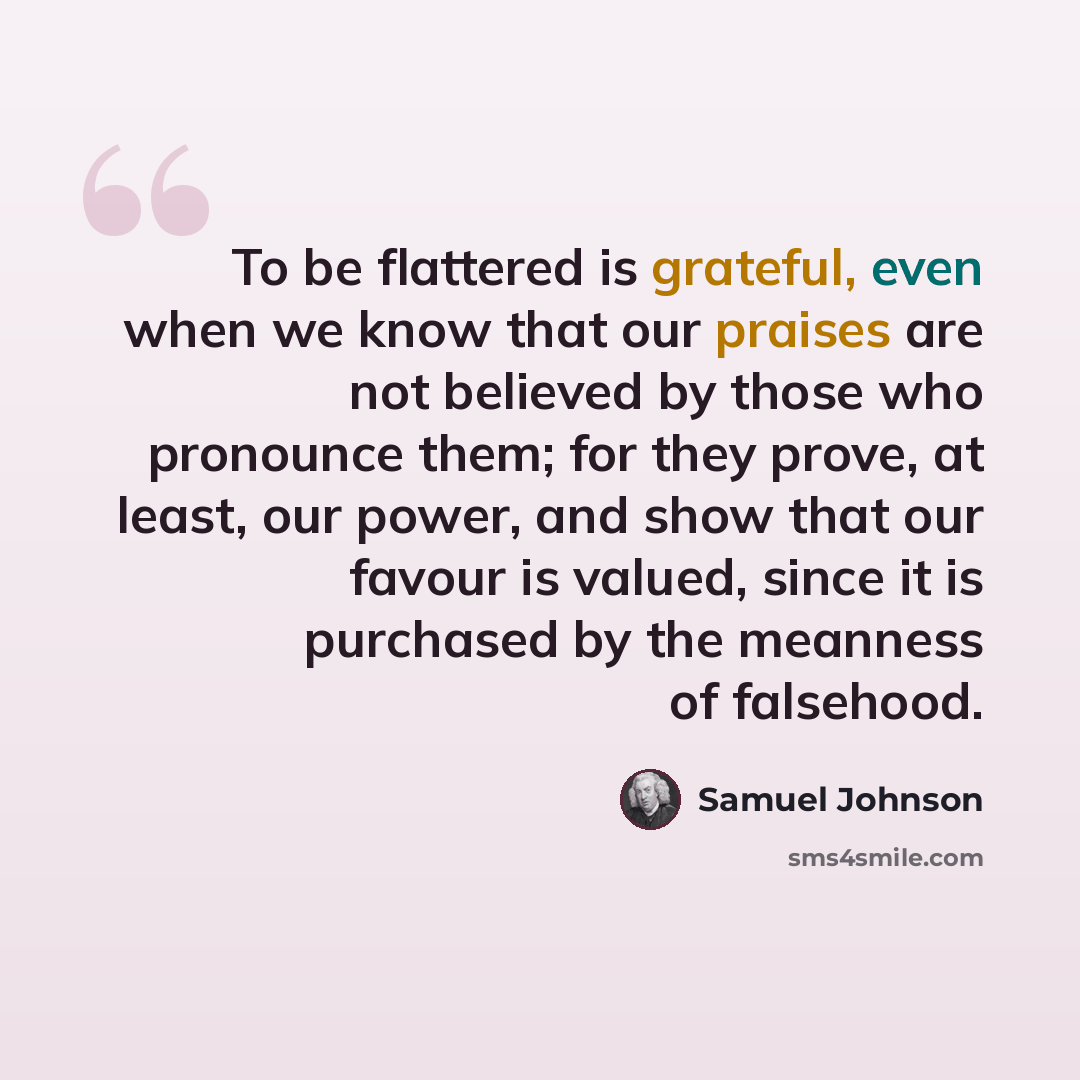 “To be flattered is grateful, even when we know that our praises are not believed by those who pronounce them; for they prove, at least, our power, and show that our favour is valued, since it is purchased by the meanness of falsehood.” quote by Samuel Johnson