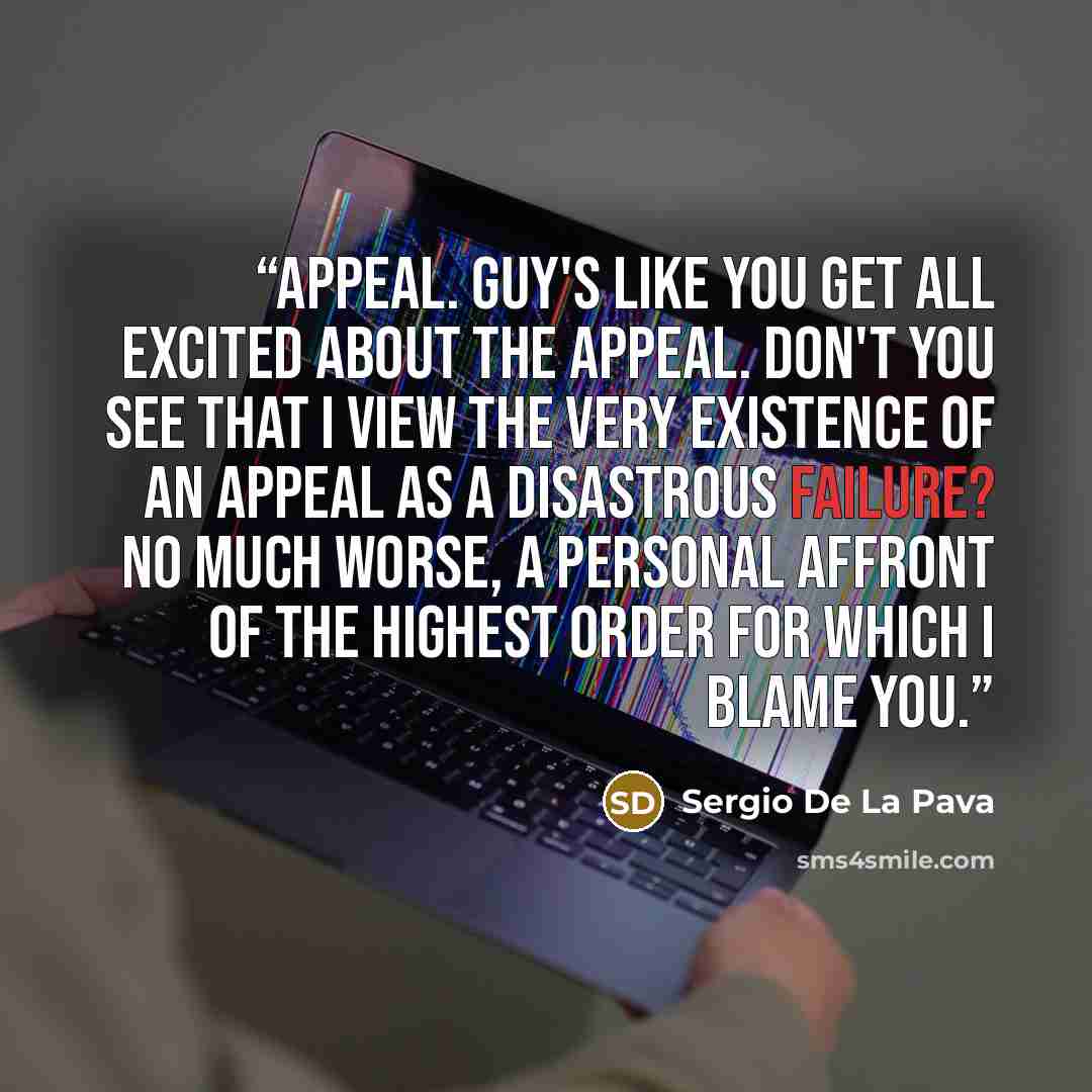 “Appeal. Guy's like you get all excited about the appeal. Don't you see that I view the very existence of an appeal as a disastrous failure? No much worse, a personal affront of the highest order for which I blame you.” quote by Sergio De La Pava