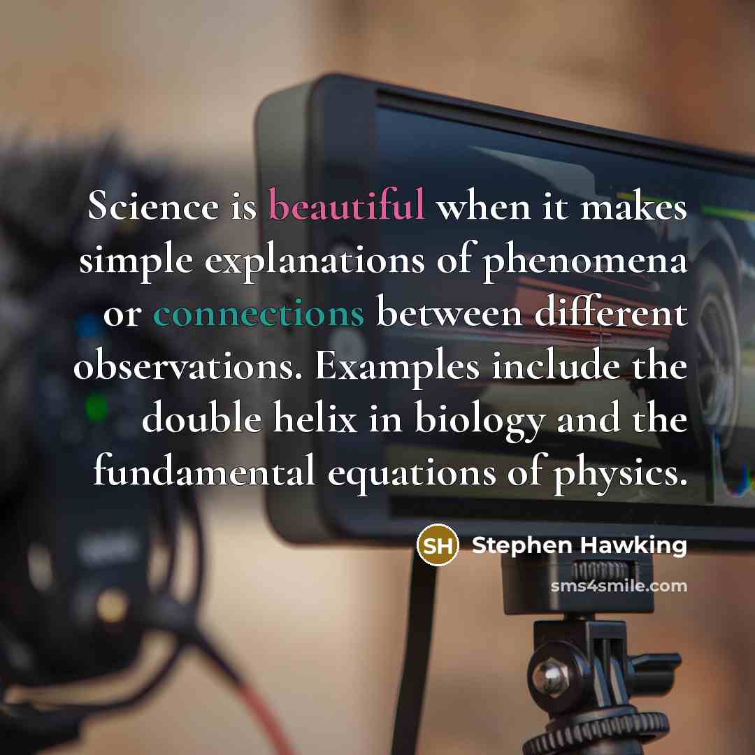 “Science is beautiful when it makes simple explanations of phenomena or connections between different observations. Examples include the double helix in biology and the fundamental equations of physics.” quote by Stephen Hawking