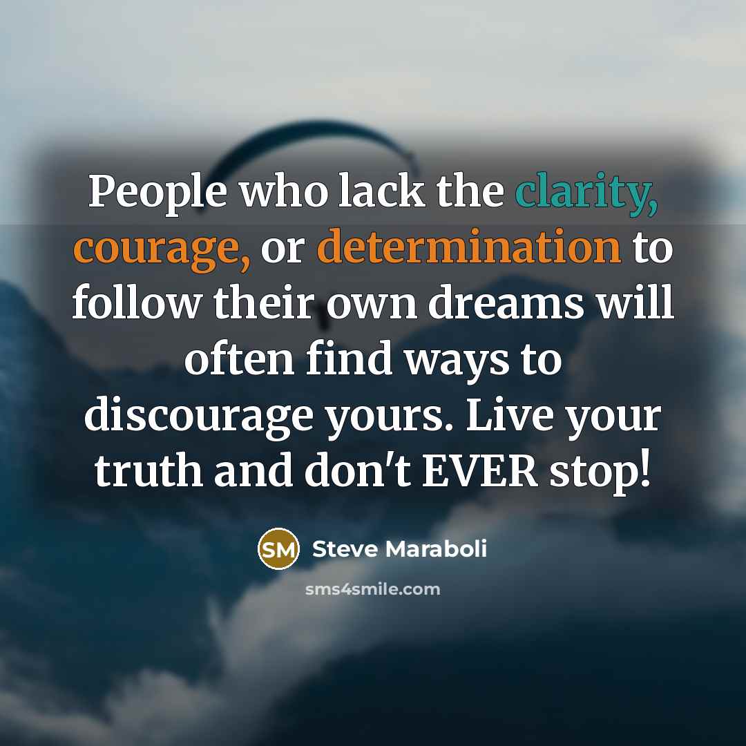 “People who lack the clarity, courage, or determination to follow their own dreams will often find ways to discourage yours. Live your truth and don't EVER stop!” quote by Steve Maraboli