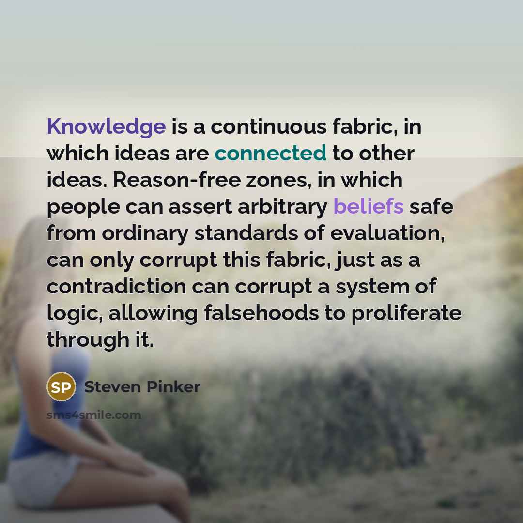 “Knowledge is a continuous fabric, in which ideas are connected to other ideas. Reason-free zones, in which people can assert arbitrary beliefs safe from ordinary standards of evaluation, can only corrupt this fabric, just as a contradiction can corrupt a system of logic, allowing falsehoods to…” quote by Steven Pinker