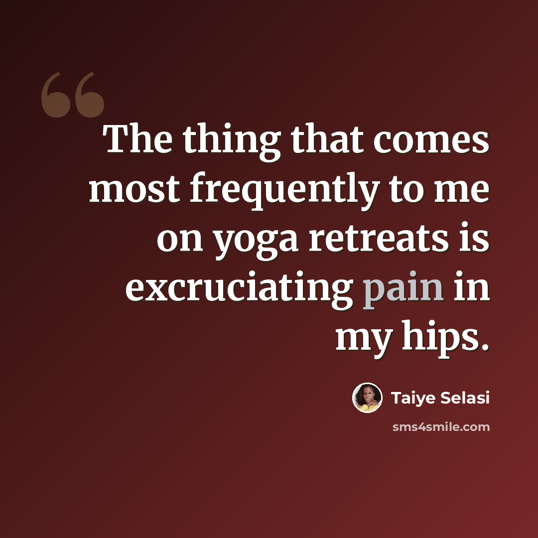 “The thing that comes most frequently to me on yoga retreats is excruciating pain in my hips.” quote by Taiye Selasi